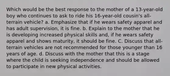 Which would be the best response to the mother of a 13-year-old boy who continues to ask to ride his 16-year-old cousin's all-terrain vehicle? a. Emphasize that if he wears safety apparel and has adult supervision, it is fine. b. Explain to the mother that he is developing increased physical skills and, if he wears safety apparel and shows maturity, it should be fine. C. Discuss that all-terrain vehicles are not recommended for those younger than 16 years of age. d. Discuss with the mother that this is a stage where the child is seeking independence and should be allowed to participate in new physical activities.