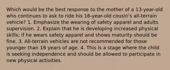 Which would be the best response to the mother of a 13-year-old who continues to ask to ride his 16-year-old cousin's all-terrain vehicle? 1. Emphasize the wearing of safety apparel and adults supervision. 2. Explain that he is developing increased physical skills; if he wears safety apparel and shows maturity should be fine. 3. All-terrain vehicles are not recommended for those younger than 16 years of age. 4. This is a stage where the child is seeking independence and should be allowed to participate in new physical activities.