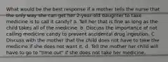 What would be the best response if a mother tells the nurse that the only way she can get her 2-year-old daughter to take medicine is to call it candy? a. Tell her that is fine as long as the child takes all of the medicine. b. Discuss the importance of not calling medicine candy to prevent accidental drug ingestion. C. Discuss with the mother that the child does not have to take the medicine if she does not want it. d. Tell the mother her child will have to go to "time out" if she does not take her medicine.