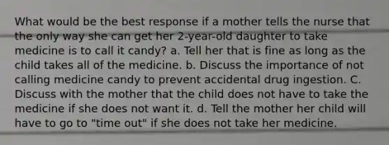 What would be the best response if a mother tells the nurse that the only way she can get her 2-year-old daughter to take medicine is to call it candy? a. Tell her that is fine as long as the child takes all of the medicine. b. Discuss the importance of not calling medicine candy to prevent accidental drug ingestion. C. Discuss with the mother that the child does not have to take the medicine if she does not want it. d. Tell the mother her child will have to go to "time out" if she does not take her medicine.