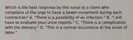 Which is the best response by the nurse to a client who complains of the urge to have a bowel movement during each contraction? A. "There is a possibility of an infection." B. "I will have to evaluate your urine reports." C. "There is a complication with the delivery." D. "This is a normal occurrence at the onset of labor."