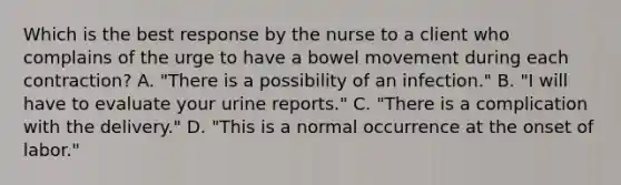 Which is the best response by the nurse to a client who complains of the urge to have a bowel movement during each contraction? A. "There is a possibility of an infection." B. "I will have to evaluate your urine reports." C. "There is a complication with the delivery." D. "This is a normal occurrence at the onset of labor."