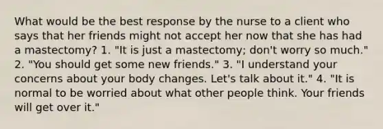 What would be the best response by the nurse to a client who says that her friends might not accept her now that she has had a mastectomy? 1. "It is just a mastectomy; don't worry so much." 2. "You should get some new friends." 3. "I understand your concerns about your body changes. Let's talk about it." 4. "It is normal to be worried about what other people think. Your friends will get over it."