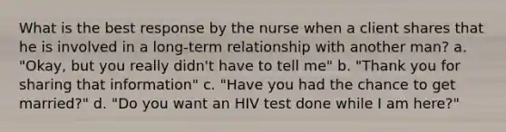 What is the best response by the nurse when a client shares that he is involved in a long-term relationship with another man? a. "Okay, but you really didn't have to tell me" b. "Thank you for sharing that information" c. "Have you had the chance to get married?" d. "Do you want an HIV test done while I am here?"