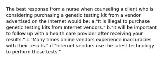 The best response from a nurse when counseling a client who is considering purchasing a genetic testing kit from a vendor advertised on the Internet would be: a."It is illegal to purchase genetic testing kits from Internet vendors." b."It will be important to follow up with a health care provider after receiving your results." c."Many times online vendors experience inaccuracies with their results." d."Internet vendors use the latest technology to perform these tests."