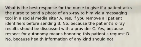 What is the best response for the nurse to give if a patient asks the nurse to send a photo of an x-ray to him via a messaging tool in a social media site? A. Yes, if you remove all patient identifiers before sending B. No, because the patient's x-ray results should be discussed with a provider C. Yes, because respect for autonomy means honoring this patient's request D. No, because health information of any kind should not