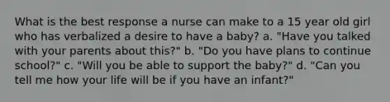 What is the best response a nurse can make to a 15 year old girl who has verbalized a desire to have a baby? a. "Have you talked with your parents about this?" b. "Do you have plans to continue school?" c. "Will you be able to support the baby?" d. "Can you tell me how your life will be if you have an infant?"