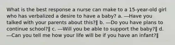 What is the best response a nurse can make to a 15-year-old girl who has verbalized a desire to have a baby? a. ―Have you talked with your parents about this?‖ b. ―Do you have plans to continue school?‖ c. ―Will you be able to support the baby?‖ d. ―Can you tell me how your life will be if you have an infant?‖