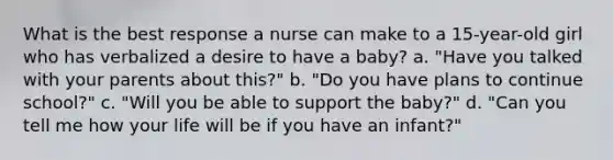 What is the best response a nurse can make to a 15-year-old girl who has verbalized a desire to have a baby? a. "Have you talked with your parents about this?" b. "Do you have plans to continue school?" c. "Will you be able to support the baby?" d. "Can you tell me how your life will be if you have an infant?"