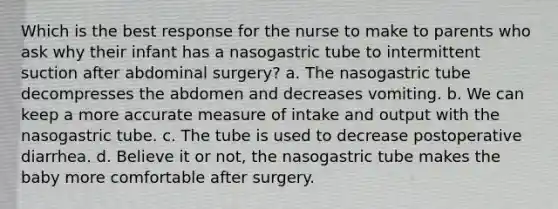 Which is the best response for the nurse to make to parents who ask why their infant has a nasogastric tube to intermittent suction after abdominal surgery? a. The nasogastric tube decompresses the abdomen and decreases vomiting. b. We can keep a more accurate measure of intake and output with the nasogastric tube. c. The tube is used to decrease postoperative diarrhea. d. Believe it or not, the nasogastric tube makes the baby more comfortable after surgery.