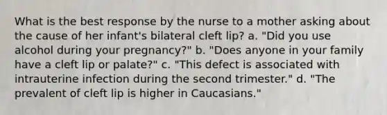 What is the best response by the nurse to a mother asking about the cause of her infant's bilateral cleft lip? a. "Did you use alcohol during your pregnancy?" b. "Does anyone in your family have a cleft lip or palate?" c. "This defect is associated with intrauterine infection during the second trimester." d. "The prevalent of cleft lip is higher in Caucasians."