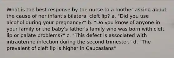 What is the best response by the nurse to a mother asking about the cause of her infant's bilateral cleft lip? a. "Did you use alcohol during your pregnancy?" b. "Do you know of anyone in your family or the baby's father's family who was born with cleft lip or palate problems?" c. "This defect is associated with intrauterine infection during the second trimester." d. "The prevalent of cleft lip is higher in Caucasians"