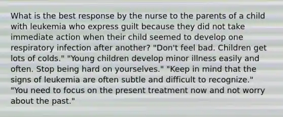 What is the best response by the nurse to the parents of a child with leukemia who express guilt because they did not take immediate action when their child seemed to develop one respiratory infection after another? "Don't feel bad. Children get lots of colds." "Young children develop minor illness easily and often. Stop being hard on yourselves." "Keep in mind that the signs of leukemia are often subtle and difficult to recognize." "You need to focus on the present treatment now and not worry about the past."