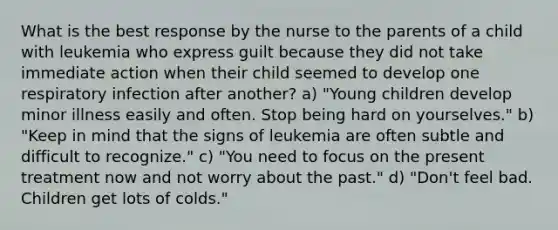 What is the best response by the nurse to the parents of a child with leukemia who express guilt because they did not take immediate action when their child seemed to develop one respiratory infection after another? a) "Young children develop minor illness easily and often. Stop being hard on yourselves." b) "Keep in mind that the signs of leukemia are often subtle and difficult to recognize." c) "You need to focus on the present treatment now and not worry about the past." d) "Don't feel bad. Children get lots of colds."