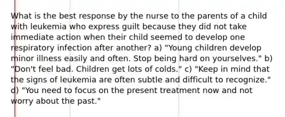 What is the best response by the nurse to the parents of a child with leukemia who express guilt because they did not take immediate action when their child seemed to develop one respiratory infection after another? a) "Young children develop minor illness easily and often. Stop being hard on yourselves." b) "Don't feel bad. Children get lots of colds." c) "Keep in mind that the signs of leukemia are often subtle and difficult to recognize." d) "You need to focus on the present treatment now and not worry about the past."