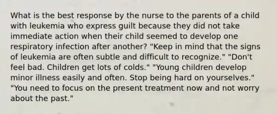 What is the best response by the nurse to the parents of a child with leukemia who express guilt because they did not take immediate action when their child seemed to develop one respiratory infection after another? "Keep in mind that the signs of leukemia are often subtle and difficult to recognize." "Don't feel bad. Children get lots of colds." "Young children develop minor illness easily and often. Stop being hard on yourselves." "You need to focus on the present treatment now and not worry about the past."