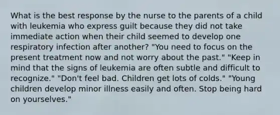 What is the best response by the nurse to the parents of a child with leukemia who express guilt because they did not take immediate action when their child seemed to develop one respiratory infection after another? "You need to focus on the present treatment now and not worry about the past." "Keep in mind that the signs of leukemia are often subtle and difficult to recognize." "Don't feel bad. Children get lots of colds." "Young children develop minor illness easily and often. Stop being hard on yourselves."