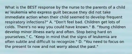 What is the BEST response by the nurse to the parents of a child w/ leukemia who express guilt because they did not take immediate action when their child seemed to develop frequent respiratory infections?" A. "Don't feel bad. Children get lots of colds. There's no way you could have known." B. "Young children develop minor illness early and often. Stop being hard on yourselves." C. "Keep in mind that the signs of leukemia are often subtle and difficult to recognize." D. "You need to focus on the present tx now and not worry about the past."