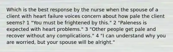 Which is the best response by the nurse when the spouse of a client with heart failure voices concern about how pale the client seems? 1 "You must be frightened by this." 2 "Paleness is expected with heart problems." 3 "Other people get pale and recover without any complications." 4 "I can understand why you are worried, but your spouse will be alright."