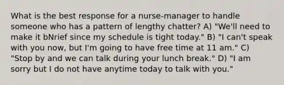 What is the best response for a nurse-manager to handle someone who has a pattern of lengthy chatter? A) "We'll need to make it bNrief since my schedule is tight today." B) "I can't speak with you now, but I'm going to have free time at 11 am." C) "Stop by and we can talk during your lunch break." D) "I am sorry but I do not have anytime today to talk with you."