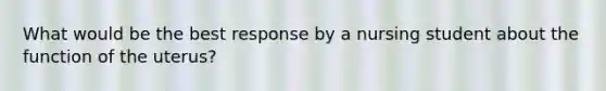 What would be the best response by a nursing student about the function of the uterus?