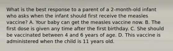 What is the best response to a parent of a 2-month-old infant who asks when the infant should first receive the measles vaccine? A. Your baby can get the measles vaccine now. B. The first dose is given any time after the first birthday. C. She should be vaccinated between 4 and 6 years of age. D. This vaccine is administered when the child is 11 years old.