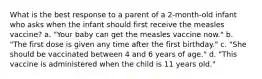 What is the best response to a parent of a 2-month-old infant who asks when the infant should first receive the measles vaccine? a. "Your baby can get the measles vaccine now." b. "The first dose is given any time after the first birthday." c. "She should be vaccinated between 4 and 6 years of age." d. "This vaccine is administered when the child is 11 years old."