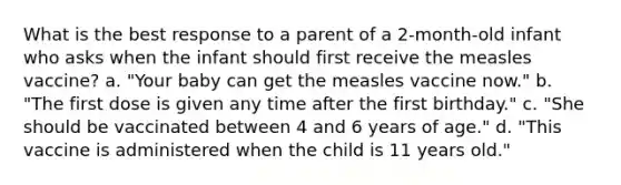 What is the best response to a parent of a 2-month-old infant who asks when the infant should first receive the measles vaccine? a. "Your baby can get the measles vaccine now." b. "The first dose is given any time after the first birthday." c. "She should be vaccinated between 4 and 6 years of age." d. "This vaccine is administered when the child is 11 years old."