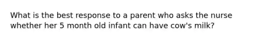 What is the best response to a parent who asks the nurse whether her 5 month old infant can have cow's milk?