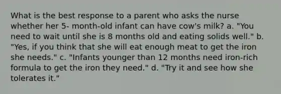 What is the best response to a parent who asks the nurse whether her 5- month-old infant can have cow's milk? a. "You need to wait until she is 8 months old and eating solids well." b. "Yes, if you think that she will eat enough meat to get the iron she needs." c. "Infants younger than 12 months need iron-rich formula to get the iron they need." d. "Try it and see how she tolerates it."