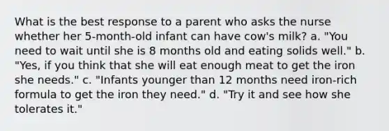 What is the best response to a parent who asks the nurse whether her 5-month-old infant can have cow's milk? a. "You need to wait until she is 8 months old and eating solids well." b. "Yes, if you think that she will eat enough meat to get the iron she needs." c. "Infants younger than 12 months need iron-rich formula to get the iron they need." d. "Try it and see how she tolerates it."