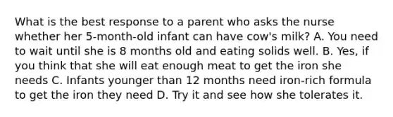 What is the best response to a parent who asks the nurse whether her 5-month-old infant can have cow's milk? A. You need to wait until she is 8 months old and eating solids well. B. Yes, if you think that she will eat enough meat to get the iron she needs C. Infants younger than 12 months need iron-rich formula to get the iron they need D. Try it and see how she tolerates it.