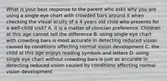 What is your best response to the parent who asks why you are using a single eye chart with crowded bars around it when checking the visual acuity of a 4 years old child who presents for a well-child visit? A. it is a matter of clinician preference. Children at this age cannot tell the difference B. using single eye chart with crowding bars is most accurate in detecting reduced vision caused by conditions affecting normal vision development C. the child at this age enjoys reading symbols and letters D. using single eye chart without crowding bars is just as accurate in detecting reduced vision caused by conditions affecting normal vision development