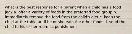 what is the best response for a parent when a child has a food jag? a. offer a variety of foods in the preferred food group b. immediately remove the food from the child's diet c. keep the child at the table until he or she eats the other foods d. send the child to his or her room as punishment