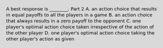 A best response is​ ________. Part 2 A. an action choice that results in equal payoffs to all the players in a game B. an action choice that always results in a zero payoff to the opponent C. one​ player's optimal action choice taken irrespective of the action of the other player D. one​ player's optimal action choice taking the other​ player's action as given