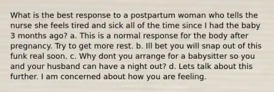 What is the best response to a postpartum woman who tells the nurse she feels tired and sick all of the time since I had the baby 3 months ago? a. This is a normal response for the body after pregnancy. Try to get more rest. b. Ill bet you will snap out of this funk real soon. c. Why dont you arrange for a babysitter so you and your husband can have a night out? d. Lets talk about this further. I am concerned about how you are feeling.