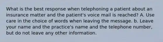 What is the best response when telephoning a patient about an insurance matter and the patient's voice mail is reached? A. Use care in the choice of words when leaving the message. b. Leave your name and the practice's name and the telephone number, but do not leave any other information.