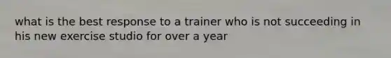 what is the best response to a trainer who is not succeeding in his new exercise studio for over a year