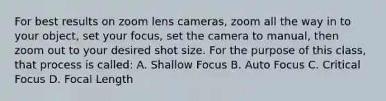 For best results on zoom lens cameras, zoom all the way in to your object, set your focus, set the camera to manual, then zoom out to your desired shot size. For the purpose of this class, that process is called: A. Shallow Focus B. Auto Focus C. Critical Focus D. Focal Length