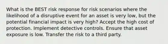 What is the BEST risk response for risk scenarios where the likelihood of a disruptive event for an asset is very low, but the potential financial impact is very high? Accept the high cost of protection. Implement detective controls. Ensure that asset exposure is low. Transfer the risk to a third party.