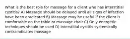 What is the best role for massage for a client who has interstitial cystitis? A) Massage should be delayed until all signs of infection have been eradicated B) Massage may be useful if the client is comfortable on the table or massage chair C) Only energetic techniques should be used D) Interstitial cystitis systemically contraindicates massage