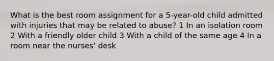 What is the best room assignment for a 5-year-old child admitted with injuries that may be related to abuse? 1 In an isolation room 2 With a friendly older child 3 With a child of the same age 4 In a room near the nurses' desk