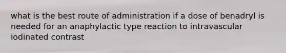 what is the best route of administration if a dose of benadryl is needed for an anaphylactic type reaction to intravascular iodinated contrast