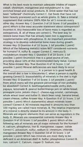 What is the best route to maintain adequate intakes of copper, cobalt, chromium, manganese and molybdenum? A. Use enriched bread and cereal products. B. Drink water that has not been "softened" chemically Correct C. Eat foods that have not been heavily processed such as whole grains. D. Take a mineral supplement that contains 200% RDA for all 5 minerals every other day. Answer Key: C Question 3 of 10 Score: 0 (of possible 1 point) Which is the most accurate statement about osteoporosis? Incorrect A. Any measurable loss of bone mass is regarded as osteoporosis. B. all of these are correct C. The best way to restore bone mass that has already been lost is aggressive supplementation with phosphorus. D. An important prevention strategy is to develop substantial bone mass during growth. Answer Key: D Question 4 of 10 Score: 1 (of possible 1 point) Which of the following metal(s) is/are NOT considered nutrients for humans? A. sulfur B. copper Correct C. mercury D. molybdenum Answer Key: C Question 5 of 10 Score: 1 (of possible 1 point) Drumstick tree is a good source of iron, providing about 10% of the recommended Daily Value. Correct True False Answer Key: True Question 6 of 10 Score: 1 (of possible 1 point) Mineral deficiencies are least likely to occur when ________________________ A. a person is in good health B. the overall diet is low in kilocalories C. when a person is rapidly growing Correct D. bioavailability of minerals in the diet is high Answer Key: D Question 7 of 10 Score: 1 (of possible 1 point) From which menu will the greatest percentage of iron probably be absorbed? Correct A. beef/vegetable/noodle stirfry dish, papaya, lemonade B. peanut butter/mango jam on white bread, pineapple juice, potato chips C. cheese-egg omelet, cantaloupe, whole wheat toast and butter D. black bean soup, banana bread, cream cheese, coffee Answer Key: A Question 8 of 10 Score: 1 (of possible 1 point) Which statement(s) about minerals is/are correct? Correct A. All minerals required in amounts <a href='https://www.questionai.com/knowledge/k7BtlYpAMX-less-than' class='anchor-knowledge'>less than</a> 100 mg/day are called trace minerals. B. The relative importance of a mineral is directly related to its amount in the body. C. Minerals are organic elements that can serve as regulators in the body. D. Minerals are nonessential nutrients Answer Key: A Question 9 of 10 Score: 1 (of possible 1 point) Which of the following sets of minerals are all major minerals for the human? A. calcium, phosphorus, iron B. manganese, copper, iodide Correct C. potassium, sulfur, sodium D. chromium, chloride, manganese Answer Key: C Question 10 of 10 Score: 1 (of possible 1 point) Which two minerals are most likely to be deficient in an American diet? A. Sulfur, phosphorous Correct B. Iron, calcium C. Calcium, copper D. Sodium, iron