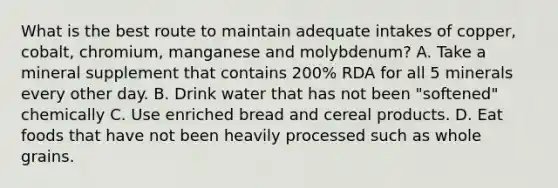 What is the best route to maintain adequate intakes of copper, cobalt, chromium, manganese and molybdenum? A. Take a mineral supplement that contains 200% RDA for all 5 minerals every other day. B. Drink water that has not been "softened" chemically C. Use enriched bread and cereal products. D. Eat foods that have not been heavily processed such as whole grains.