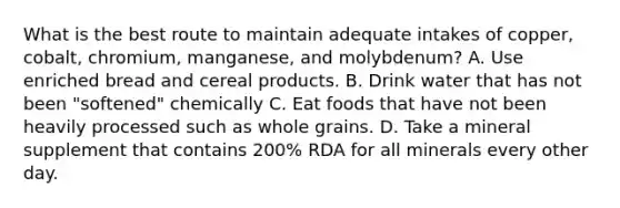 What is the best route to maintain adequate intakes of copper, cobalt, chromium, manganese, and molybdenum? A. Use enriched bread and cereal products. B. Drink water that has not been "softened" chemically C. Eat foods that have not been heavily processed such as whole grains. D. Take a mineral supplement that contains 200% RDA for all minerals every other day.