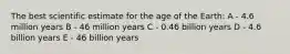 The best scientific estimate for the age of the Earth: A - 4.6 million years B - 46 million years C - 0.46 billion years D - 4.6 billion years E - 46 billion years