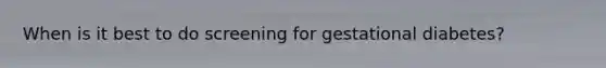 When is it best to do screening for gestational diabetes?