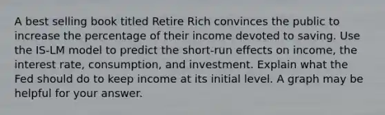 A best selling book titled Retire Rich convinces the public to increase the percentage of their income devoted to saving. Use the IS-LM model to predict the short-run effects on income, the interest rate, consumption, and investment. Explain what the Fed should do to keep income at its initial level. A graph may be helpful for your answer.