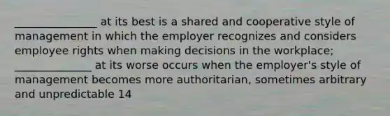 _______________ at its best is a shared and cooperative style of management in which the employer recognizes and considers employee rights when making decisions in the workplace; ______________ at its worse occurs when the employer's style of management becomes more authoritarian, sometimes arbitrary and unpredictable 14